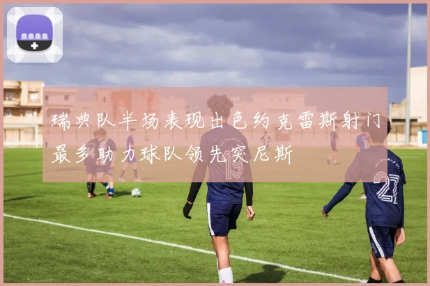 瑞典队半场表现出色约克雷斯射门最多助力球队领先突尼斯