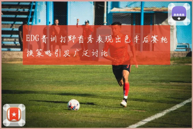 EDG青训打野首秀表现出色季后赛轮换策略引发广泛讨论