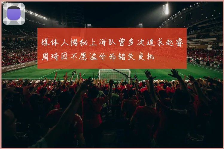 媒体人揭秘上海队曾多次追求赵睿周琦因不愿溢价而错失良机