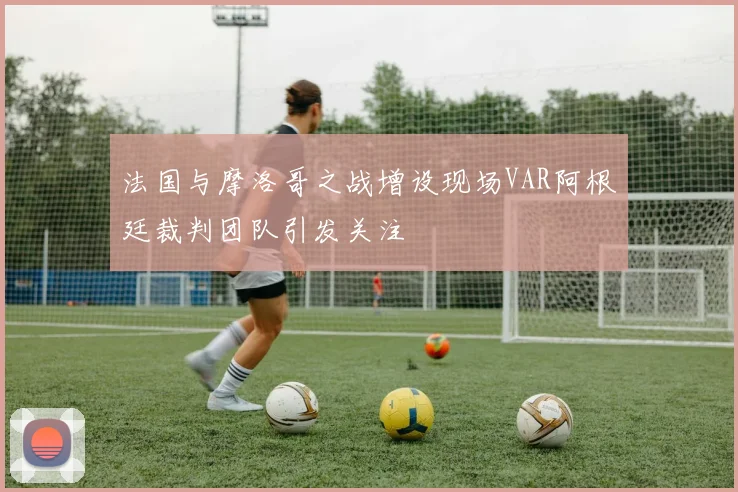 法国与摩洛哥之战增设现场VAR阿根廷裁判团队引发关注