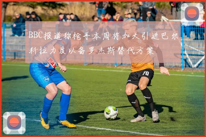 BBC报道称枪手本周将加大引进巴尔科拉力度以备罗杰斯替代方案