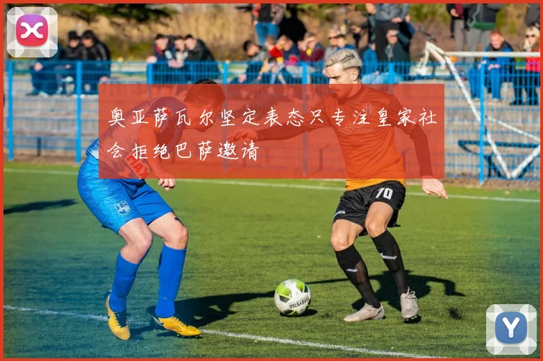 奥亚萨瓦尔坚定表态只专注皇家社会拒绝巴萨邀请