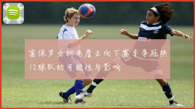 富保罗分析老詹去向下赛季争冠热门球队的可能性与影响