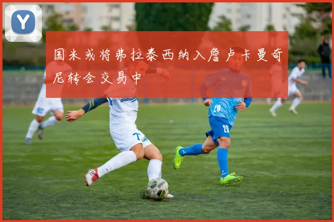 国米或将弗拉泰西纳入詹卢卡曼奇尼转会交易中
