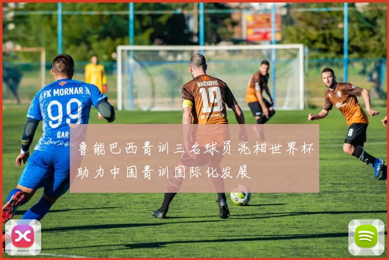 鲁能巴西青训三名球员亮相世界杯助力中国青训国际化发展
