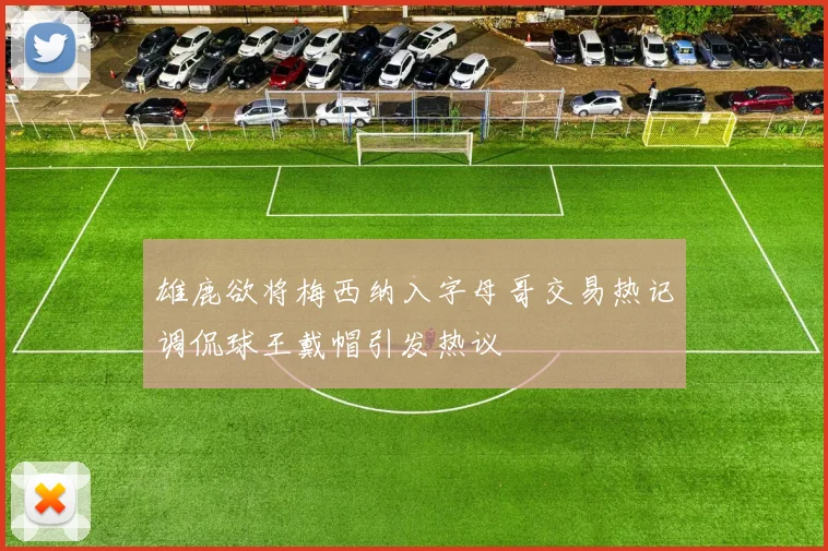 雄鹿欲将梅西纳入字母哥交易热记调侃球王戴帽引发热议