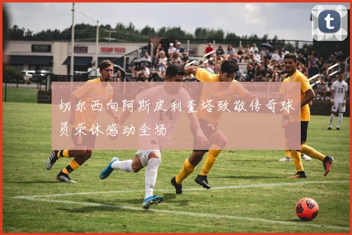 切尔西向阿斯皮利奎塔致敬传奇球员荣休感动全场