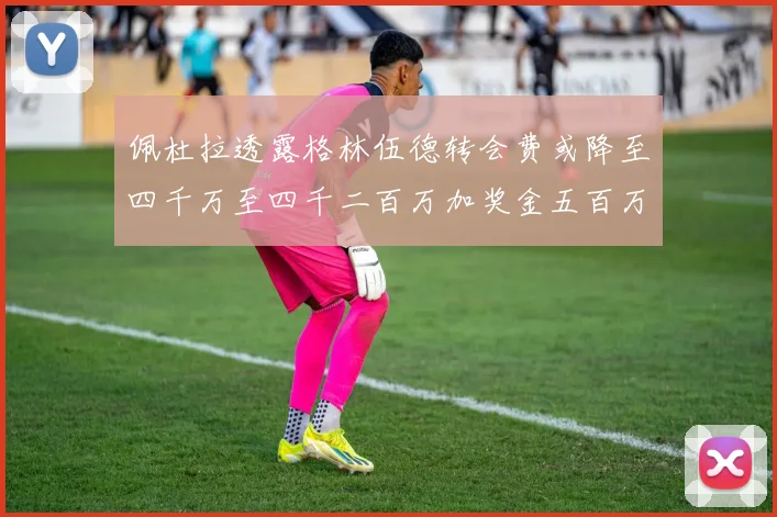 佩杜拉透露格林伍德转会费或降至四千万至四千二百万加奖金五百万至六百万