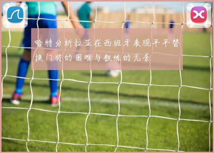 哈特分析拉亚在西班牙表现平平替换门将的困难与教练的无奈