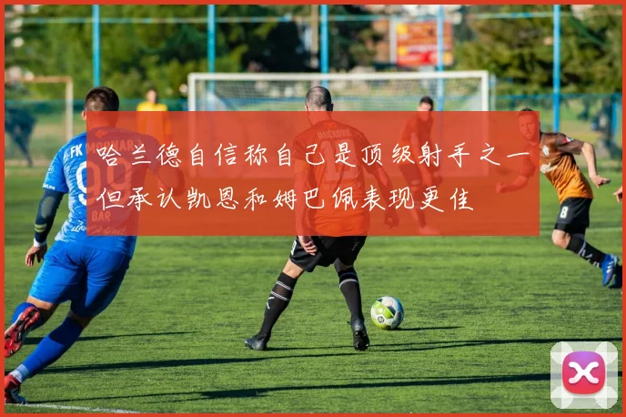 哈兰德自信称自己是顶级射手之一但承认凯恩和姆巴佩表现更佳