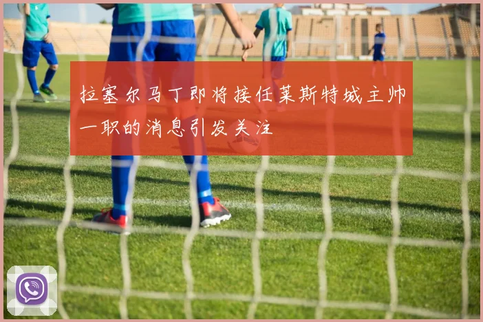拉塞尔马丁即将接任莱斯特城主帅一职的消息引发关注