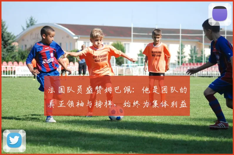 法国队员盛赞姆巴佩：他是团队的真正领袖与榜样，始终为集体利益考虑