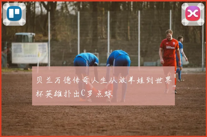 贝兰万德传奇人生从放羊娃到世界杯英雄扑出C罗点球