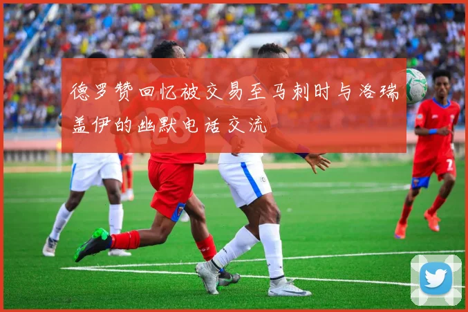 德罗赞回忆被交易至马刺时与洛瑞盖伊的幽默电话交流