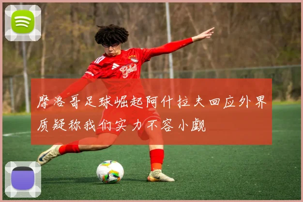 摩洛哥足球崛起阿什拉夫回应外界质疑称我们实力不容小觑