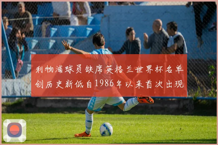 利物浦球员缺席英格兰世界杯名单创历史新低自1986年以来首次出现