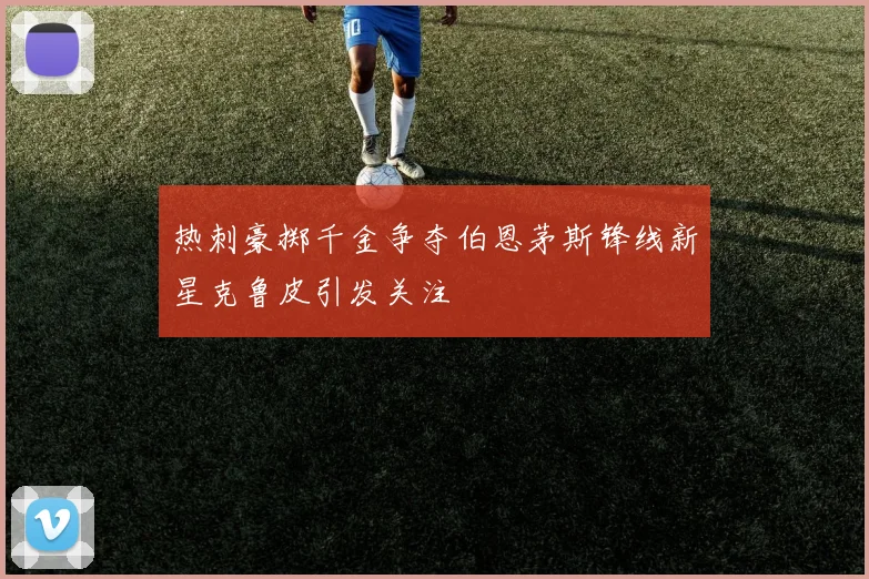 热刺豪掷千金争夺伯恩茅斯锋线新星克鲁皮引发关注