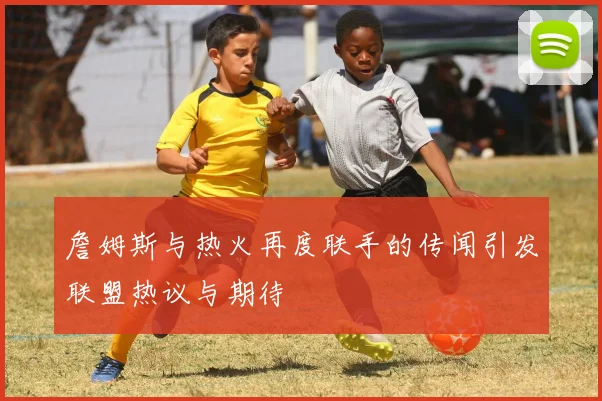 詹姆斯与热火再度联手的传闻引发联盟热议与期待